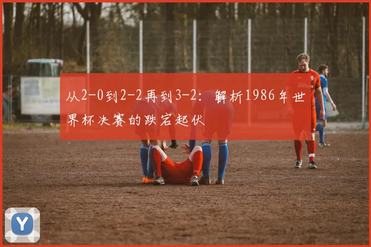 从2-0到2-2再到3-2：解析1986年世界杯决赛的跌宕起伏